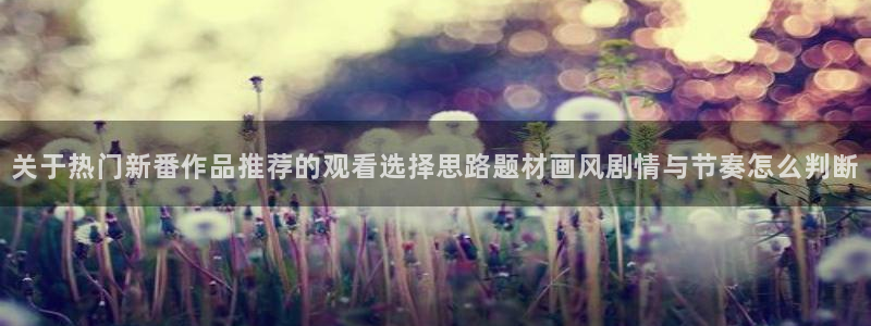 动漫网页版:关于热门新番作品推荐的观看选择思路题材画风剧情与节奏怎么判断