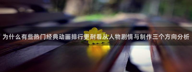 国产动漫排行榜：为什么有些热门经典动画排行更耐看从人物剧情与制作三个方向分析